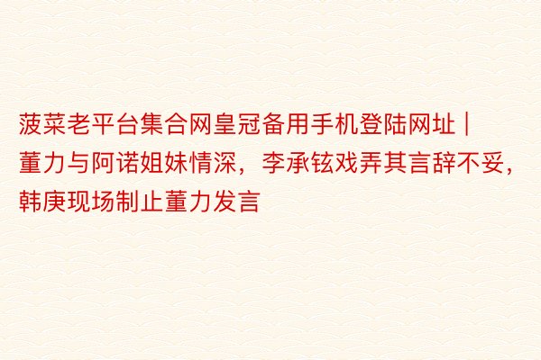 菠菜老平台集合网皇冠备用手机登陆网址 | 董力与阿诺姐妹情深,李承铉戏弄其言辞不妥,韩庚现场制止董力发言