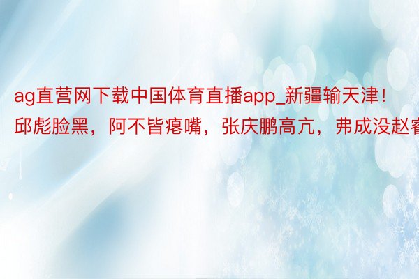 ag直营网下载中国体育直播app_新疆输天津!邱彪脸黑,阿不皆瘪嘴,张庆鹏高亢,弗成没赵睿