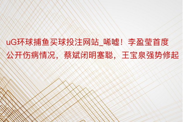 uG环球捕鱼买球投注网站_唏嘘!李盈莹首度公开伤病情况,蔡斌闭明塞聪,王宝泉强势修起