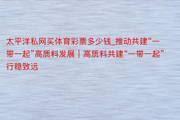 太平洋私网买体育彩票多少钱_推动共建“一带一起”高质料发展|高质料共建“一带一起”行稳致远